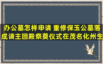 办公墓怎样申请 重修保玉公墓落成请主回殿祭奠仪式在茂名化州生态公园隆重举行
